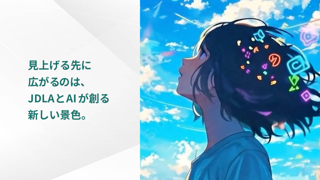 見上げる先に 広がるのは、 JDLAとAIが創る 新しい景色。