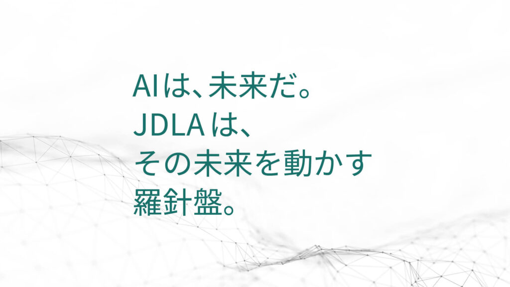 AIは、未来だ。 JDLAは、 その未来を動かす 羅針盤。