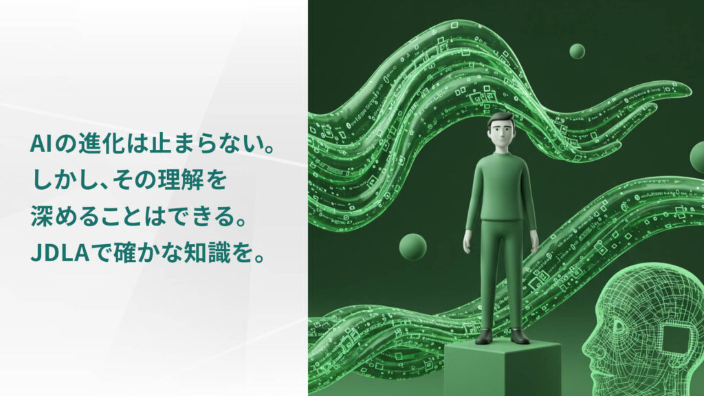 AIの進化は止まらない。 しかし、その理解を 深めることはできる。 JDLAで確かな知識を。
