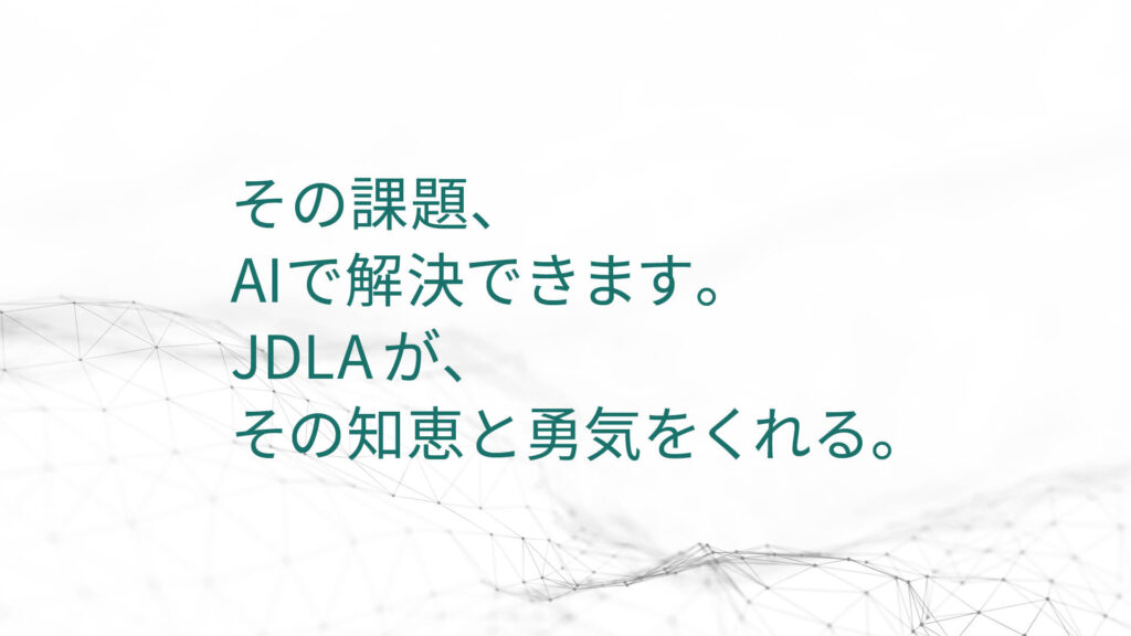 その課題、 AIで解決できます。 JDLAが、 その知恵と勇気を くれる。