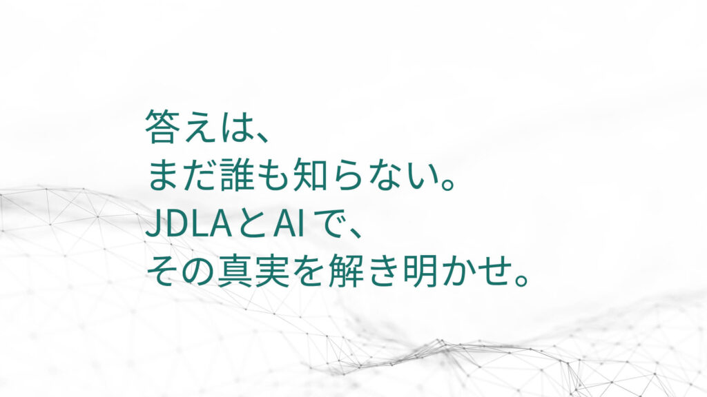 答えは、 まだ誰も知らない。 JDLAとAIで、 その真実を解き明かせ。
