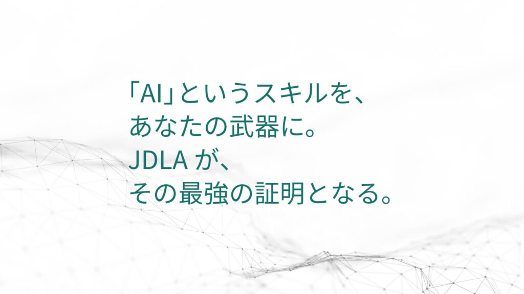 「AI」というスキルを、 あなたの武器に。 JDLAが、 その最強の証明となる。