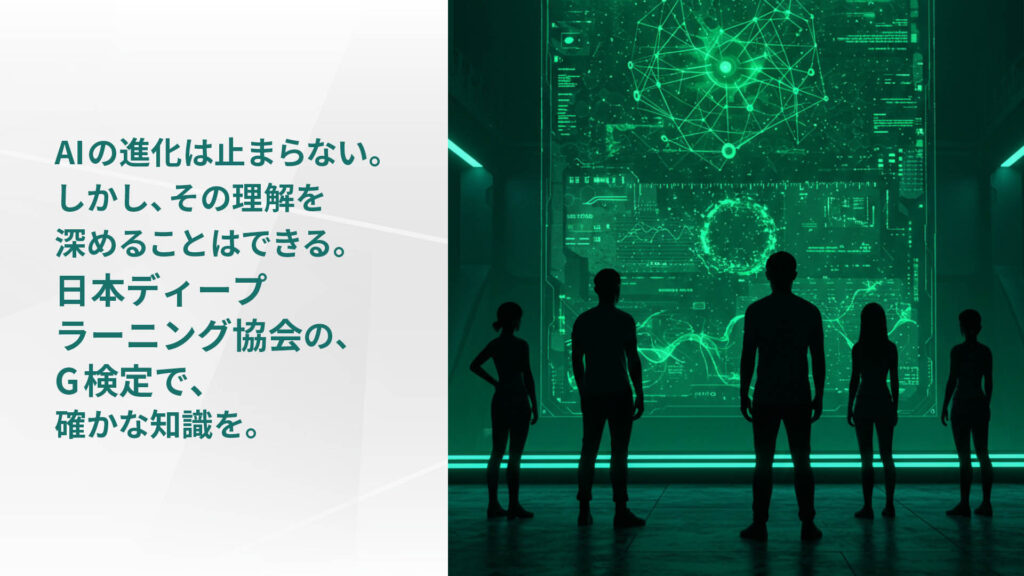 AIの進化は止まらない。 しかし、その理解を 深めることはできる。 日本ディープ ラーニング協会の、 G検定で、 確かな知識を。