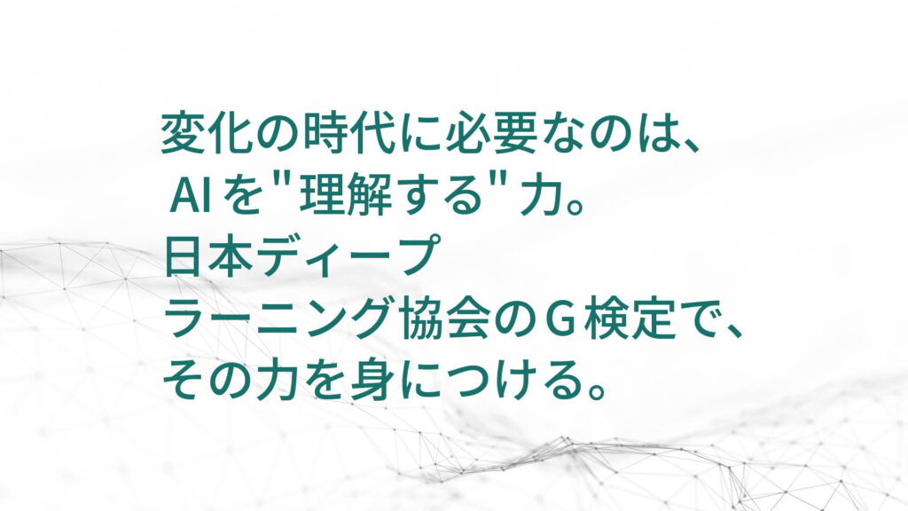 変化の時代に必要なのは、  AIを”理解する”力。 日本ディープ ラーニング協会のG検定で、 その力を身につける。