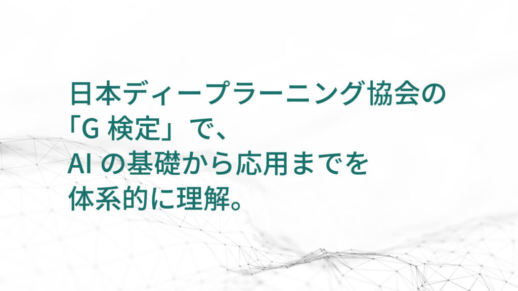 日本ディープラーニング協会の 「G検定」で、 AIの基礎から応用までを 体系的に理解。